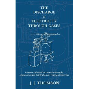 The-Discharge-of-Electricity-Through-Gases---Lectures-Delivered-on-the-Occasion-of-the-Sesquicentennial-Celebration-of-Princeton-University