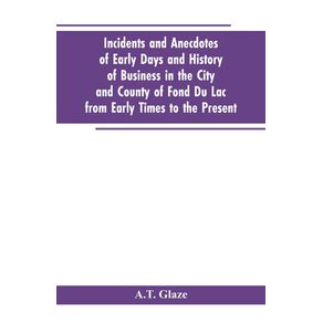 Incidents-and-Anecdotes-of-Early-Days-and-History-of-Business-in-the-City-and-County-of-Fond-Du-Lac-from-Early-Times-to-the-Present
