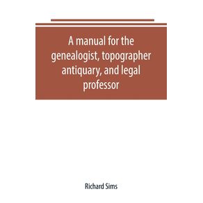 A-manual-for-the-genealogist-topographer-antiquary-and-legal-professor-consising-of-descriptions-of-public-records--parochial-and-other-registers--wills--county-and-family-histories--heraldic-collections-in-public-libraries-etc.