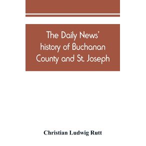 The-Daily-news-history-of-Buchanan-County-and-St.-Joseph-Mo.-From-the-time-of-the-Platte-purchase-to-the-end-of-the-year-1898.-Preceded-by-a-short-history-of-Missouri.-Supplemented-by-biographical-sketches-of-noted-citizens-living-and-dead