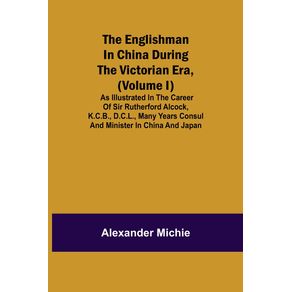 The-Englishman-in-China-During-the-Victorian-Era--Volume-I---As-Illustrated-in-the-Career-of-Sir-Rutherford-Alcock-K.C.B.-D.C.L.-Many-Years-Consul-and-Minister-in-China-and-Japan