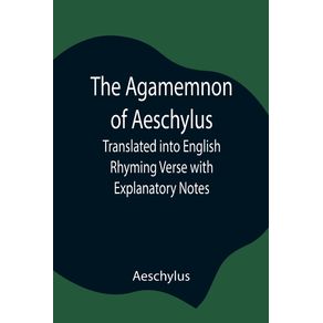 The-Agamemnon-of-Aeschylus--Translated-into-English-Rhyming-Verse-with-Explanatory-Notes