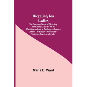 Bicycling-for-Ladies--The-Common-Sense-of-Bicycling--with-Hints-as-to-the-Art-of-Wheeling-Advice-to-Beginners-Dress-Care-of-the-Bicycle-Mechanics-Training-Exercise-etc.-etc.