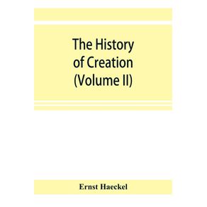 The-history-of-creation--or-The-development-of-the-earth-and-its-inhabitants-by-the-action-of-natural-causes.-A-popular-exposition-of-the-doctrine-of-evolution-in-general-and-of-that-of-Darwin-Goethe-and-Lamarck-in-particular--Volume-II-