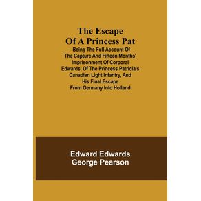 The-Escape-of-a-Princess-Pat--Being-the-full-account-of-the-capture-and-fifteen-months-imprisonment-of-Corporal-Edwards-of-the-Princess-Patricias-Canadian-Light-Infantry-and-his-final-escape-from-Germany-into-Holland