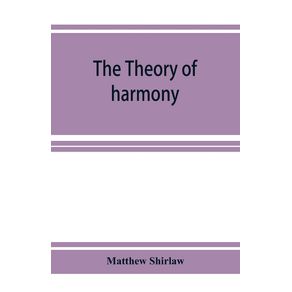 The-theory-of-harmony--an-inquiry-into-the-natural-principles-of-harmony-with-an-examination-of-the-chief-systems-of-harmony-from-Rameau-to-the-present-day