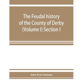 The-feudal-history-of-the-County-of-Derby---chiefly-during-the-11th-12th-and-13th-centuries---Volume-I--Section-I.