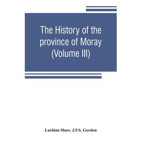The-history-of-the-province-of-Moray.-Comprising-the-counties-of-Elgin-and-Nairn-the-greater-part-of-the-county-of-Inverness-and-a-portion-of-the-county-of-Banff--all-called-the-province-of-Moray-before-there-was-a-division-into-counties--Volume-III-