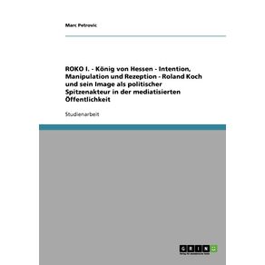 ROKO-I.---Konig-von-Hessen---Intention-Manipulation-und-Rezeption---Roland-Koch-und-sein-Image-als-politischer-Spitzenakteur-in-der-mediatisierten-Offentlichkeit