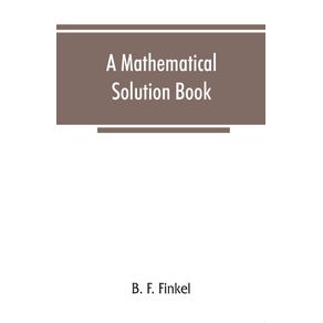 A-mathematical-solution-book.-Containing-systematic-solutions-of-many-of-the-most-difficult-problems-taken-from-the-leading-authors-on-arithmetic-and-algebra-many-problems-and-solutions-from-geometry-trigonometry-and-calculus-many-problems-and-soluti