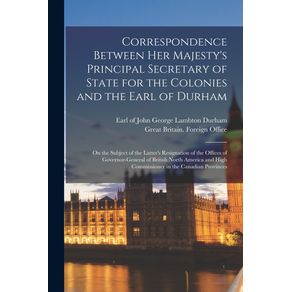 Correspondence-Between-Her-Majestys-Principal-Secretary-of-State-for-the-Colonies-and-the-Earl-of-Durham--microform-