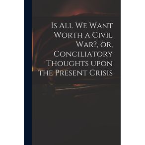 Is-All-We-Want-Worth-a-Civil-War--or-Conciliatory-Thoughts-Upon-the-Present-Crisis