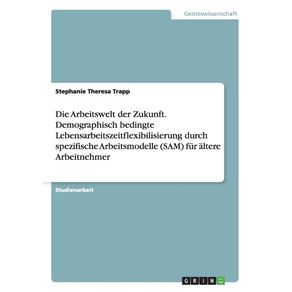 Die-Arbeitswelt-der-Zukunft.-Demographisch-bedingte-Lebensarbeitszeitflexibilisierung-durch-spezifische-Arbeitsmodelle--SAM--fur-altere-Arbeitnehmer