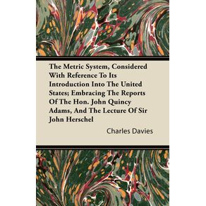 The-Metric-System-Considered-With-Reference-To-Its-Introduction-Into-The-United-States--Embracing-The-Reports-Of-The-Hon.-John-Quincy-Adams-And-The-Lecture-Of-Sir-John-Herschel