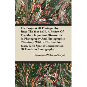 The-Progress-Of-Photography-Since-The-Year-1879.-A-Review-Of-The-More-Important-Discoveries-In-Photography-And-Photographic-Chemistry-Within-The-Last-Four-Years-With-Special-Consideration-Of-Emulsion-Photography