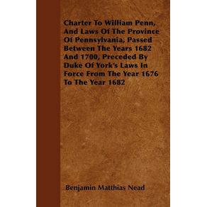 Charter-To-William-Penn-And-Laws-Of-The-Province-Of-Pennsylvania-Passed-Between-The-Years-1682-And-1700-Preceded-By-Duke-Of-Yorks-Laws-In-Force-From-The-Year-1676-To-The-Year-1682