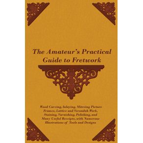 The-Amateurs-Practical-Guide-to-Fretwork-Wood-Carving-Inlaying-Mitreing-Picture-Frames-Lattice-and-Verandah-Work-Staining-Varnishing-Polishing-and-Many-Useful-Receipts-with-Numerous-Illustrations-of-Tools-and-Designs